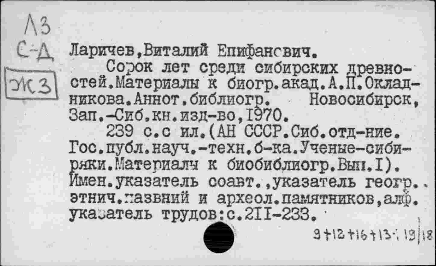 ﻿Ларичев,Виталий Епифансвич.
Сорок лет среди сибирских древностей. Материалы к биогр.акад.А.П.Окладникова .Аннот.библиогр.	Новосибирск,
Зап.-Сиб.кн.изд-во,1970.
239 с.с ил.(АН СССР.Сиб.отд-ние. Гос.публ.науч.-техн.б-ка.Ученые-сибиряки. Материалы к биобиблиогр.Вып.1). Имен.указатель соавт..указатель геогр.. этнич.пазвний и археол.памятников, алф. указатель трудов:с.211-233. •